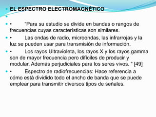  EL ESPECTRO ELECTROMAGNÉTICO

•

“Para su estudio se divide en bandas o rangos de
frecuencias cuyas características son similares.
•
Las ondas de radio, microondas, las infrarrojas y la
luz se pueden usar para transmisión de información.
•
Los rayos Ultravioleta, los rayos X y los rayos gamma
son de mayor frecuencia pero difíciles de producir y
modular. Además perjudiciales para los seres vivos. “ [49]
•
Espectro de radiofrecuencias: Hace referencia a
cómo está dividido todo el ancho de banda que se puede
emplear para transmitir diversos tipos de señales.

 