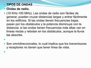  TIPOS DE ONDAS

 Ondas de radio.
 (10 KHz-100 MHz). Las ondas de radio son fáciles de

generar, pueden cruzar distancias largas y entrar fácilmente
en los edificios. Si las ondas tienen frecuencias bajas,
pasan por los obstáculos y la potencia disminuye con la
distancia; si las ondas tienen frecuencias más altas van en
líneas rectas y rebotan en los obstáculos, aunque la lluvia
las absorbe.

 Son omnidireccionales, lo cual implica que los transmisores

y receptores no tienen que tener línea de vista.



 
