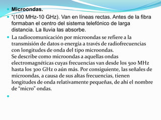  Microondas.
 “(100 MHz-10 GHz). Van en líneas rectas. Antes de la fibra

formaban el centro del sistema telefónico de larga
distancia. La lluvia las absorbe.
 La radiocomunicación por microondas se refiere a la
transmisión de datos o energía a través de radiofrecuencias
con longitudes de onda del tipo microondas.
Se describe como microondas a aquellas ondas
electromagnéticas cuyas frecuencias van desde los 500 MHz
hasta los 300 GHz o aún más. Por consiguiente, las señales de
microondas, a causa de sus altas frecuencias, tienen
longitudes de onda relativamente pequeñas, de ahí el nombre
de “micro” ondas.


 