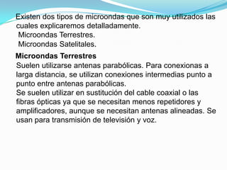 Existen dos tipos de microondas que son muy utilizados las
cuales explicaremos detalladamente.
Microondas Terrestres.
Microondas Satelitales.

Microondas Terrestres
Suelen utilizarse antenas parabólicas. Para conexionas a
larga distancia, se utilizan conexiones intermedias punto a
punto entre antenas parabólicas.
Se suelen utilizar en sustitución del cable coaxial o las
fibras ópticas ya que se necesitan menos repetidores y
amplificadores, aunque se necesitan antenas alineadas. Se
usan para transmisión de televisión y voz.

 