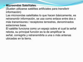  Microondas Satelitales.

(Suelen utilizarse satélites artificiales para transferir
información)
Las microondas satelitales lo que hacen básicamente, es
retransmitir información, se usa como enlace entre dos o
más transmisores / receptores terrestres, denominados
estaciones base.
El satélite funciona como un espejo sobre el cual la señal
rebota, su principal función es la de amplificar la
señal, corregirla y retransmitirla a una o más antenas
ubicadas en la tierra.

 