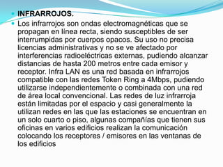  INFRARROJOS.
 Los infrarrojos son ondas electromagnéticas que se

propagan en línea recta, siendo susceptibles de ser
interrumpidas por cuerpos opacos. Su uso no precisa
licencias administrativas y no se ve afectado por
interferencias radioeléctricas externas, pudiendo alcanzar
distancias de hasta 200 metros entre cada emisor y
receptor. Infra LAN es una red basada en infrarrojos
compatible con las redes Token Ring a 4Mbps, pudiendo
utilizarse independientemente o combinada con una red
de área local convencional. Las redes de luz infrarroja
están limitadas por el espacio y casi generalmente la
utilizan redes en las que las estaciones se encuentran en
un solo cuarto o piso, algunas compañías que tienen sus
oficinas en varios edificios realizan la comunicación
colocando los receptores / emisores en las ventanas de
los edificios

 