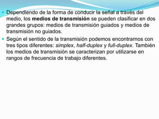  Dependiendo de la forma de conducir la señal a través del

medio, los medios de transmisión se pueden clasificar en dos
grandes grupos: medios de transmisión guiados y medios de
transmisión no guiados.
 Según el sentido de la transmisión podemos encontrarnos con
tres tipos diferentes: simplex, half-duplex y full-duplex. También
los medios de transmisión se caracterizan por utilizarse en
rangos de frecuencia de trabajo diferentes.

 
