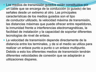  Los medios de transmisión guiados están constituidos por

un cable que se encarga de la conducción (o guiado) de las
señales desde un extremo al otro. Las principales
características de los medios guiados son el tipo
de conductor utilizado, la velocidad máxima de transmisión,
las distancias máximas que puede ofrecer entre repetidores,
la inmunidad frente a interferencias electromagnéticas, la
facilidad de instalación y la capacidad de soportar diferentes
tecnologías de nivel de enlace.
 La velocidad de transmisión depende directamente de la
distancia entre los terminales, y de si el medio se utiliza para
realizar un enlace punto a punto o un enlace multipunto.
Debido a esto los diferentes medios de transmisión tendrán
diferentes velocidades de conexión que se adaptarán a
utilizaciones dispares.

 