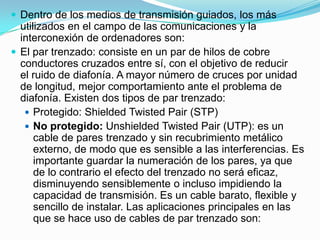  Dentro de los medios de transmisión guiados, los más

utilizados en el campo de las comunicaciones y la
interconexión de ordenadores son:
 El par trenzado: consiste en un par de hilos de cobre
conductores cruzados entre sí, con el objetivo de reducir
el ruido de diafonía. A mayor número de cruces por unidad
de longitud, mejor comportamiento ante el problema de
diafonía. Existen dos tipos de par trenzado:
 Protegido: Shielded Twisted Pair (STP)
 No protegido: Unshielded Twisted Pair (UTP): es un
cable de pares trenzado y sin recubrimiento metálico
externo, de modo que es sensible a las interferencias. Es
importante guardar la numeración de los pares, ya que
de lo contrario el efecto del trenzado no será eficaz,
disminuyendo sensiblemente o incluso impidiendo la
capacidad de transmisión. Es un cable barato, flexible y
sencillo de instalar. Las aplicaciones principales en las
que se hace uso de cables de par trenzado son:

 