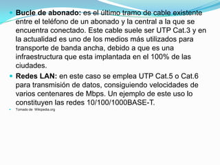  Bucle de abonado: es el último tramo de cable existente

entre el teléfono de un abonado y la central a la que se
encuentra conectado. Este cable suele ser UTP Cat.3 y en
la actualidad es uno de los medios más utilizados para
transporte de banda ancha, debido a que es una
infraestructura que esta implantada en el 100% de las
ciudades.
 Redes LAN: en este caso se emplea UTP Cat.5 o Cat.6
para transmisión de datos, consiguiendo velocidades de
varios centenares de Mbps. Un ejemplo de este uso lo
constituyen las redes 10/100/1000BASE-T.


Tomado de Wikipedia.org

 