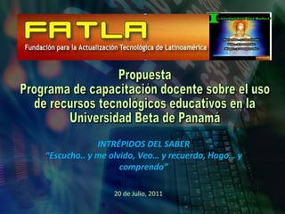 Propuesta Programa de capacitación docente sobre el uso  de recursos tecnológicos educativos en la Universidad Beta de Panamá INTRÉPIDOS DEL SABER “ Escucho.. y me olvido, Veo… y recuerdo, Hago… y comprendo” 20 de Julio, 2011 
