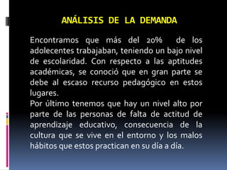 ANÁLISIS DE LA DEMANDA
Encontramos que más del 20%
de los
adolecentes trabajaban, teniendo un bajo nivel
de escolaridad. Con respecto a las aptitudes
académicas, se conoció que en gran parte se
debe al escaso recurso pedagógico en estos
lugares.
Por último tenemos que hay un nivel alto por
parte de las personas de falta de actitud de
aprendizaje educativo, consecuencia de la
cultura que se vive en el entorno y los malos
hábitos que estos practican en su día a día.

 