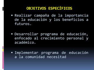 OBJETIVOS ESPECÍFICOS
 Realizar campaña de la importancia
de la educación y los beneficios a
futuros.
 Desarrollar programa de educación,

enfocado al crecimiento personal y
académico.
 Implementar programa de educación

a la comunidad necesitad

 