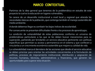MARCO CONTEXTUAL
Partimos de la idea general que tenemos de la problemática en estudio de este
proyecto la cual es la educación en lugares vulnerables,
Se carece de un desarrollo institucional a nivel local y regional que atienda las
necesidades básicas de la población, que contenga también el manejo sostenible del
medio ambiente.
A donde debemos llegar es combatir los bajos índices de escolaridad.
Por consecuente se presentan dificultades frente a los procesos de aprendizajes.
La condición de vulnerabilidad de estas poblaciones conforma un universo de
problemáticas particulares a las que se les deben buscar mecanismos para su
superación, partiendo por brindarles un servicio educativo pertinente con políticas
específicas que permitan su acceso y permanencia en el sistema y que conlleven a
vincularlas a un crecimiento económico sostenible que mejore su calidad de vida.
La vulnerabilidad marca el derrotero de las acciones que desde el servicio educativo
se deben priorizar para orientar las actividades concernientes a la formulación de
políticas, procesos de mejoramiento institucional, distribución y asignación de
recursos humanos, técnicos, administrativos y financieros, que generen las
oportunidades para superar esta situación.

 