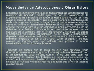 • Las obras de mantenimiento que se realizaran a las vías terciarias del
  municipio de Acevedo, tendrá que ver con la nivelación de la
  superficie de las carreteras en donde se está trabajando, con el fin de
  quitar el material deslizante y que de esta manera el mantenimiento
  realizado tenga una duración a largo plazo; posteriormente se aplicara
  sobre el terreno el denominado balastro el cual es un material de
  calidad requerido para que los caminos queden compactos y no se
  deterioren con facilidad. Finalmente se construirán cunetas en los
  costados de la carretera, con el fin de recoger y canalizar las aguas
  superficiales y/o lluvias. La selección de su forma y dimensiones
  depende principalmente del lugar donde se ubica. Estas se deben
  mantener limpias y en forma para dejar correr el agua. Y de esta
  manera se logrará tener una calzada que permita la normal
  transitabilidad de vehículos en la zona.

• Teniendo en cuenta que la meta es que este proyecto tenga
  durabilidad es necesario programar los trabajos de mantenimiento con
  la comunidad de cada vereda, con el fin de que ellos sean los
  encargados de realizar los trabajos de reparación requeridos por
  causa de los sistemas climáticos, estos tendrán que ver con la
  limpieza de cunetas y tapamientos de aberturas que al no ser tratadas
  puedan crecer.
 