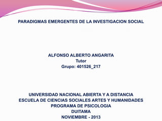 PARADIGMAS EMERGENTES DE LA INVESTIGACION SOCIAL

ALFONSO ALBERTO ANGARITA
Tutor
Grupo: 401526_217

UNIVERSIDAD NACIONAL ABIERTA Y A DISTANCIA
ESCUELA DE CIENCIAS SOCIALES ARTES Y HUMANIDADES
PROGRAMA DE PSICOLOGIA
DUITAMA
NOVIEMBRE - 2013

 