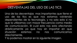 DESVENTAJAS DEL USO DE LAS TICS
Una de las desventajas mas importantes que tiene el
uso de las tics es que nos estamos volviendo
dependientes de la tecnología, y no solo esto si no
que la utilizamos con mayor frecuencia como medio
de comunicación, El cual esto nos esta afectando
drásticamente ya que hoy sin importar en que
situación estemos no nos comunicamos
directamente.
Y lo podemos mostrar en la siguiente imagen.
 
