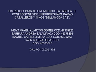 DISEÑO DEL PLAN DE CREACIÓN DE LA FABRICA DE
CONFECCIONES DE UNIFORMES PARA DAMAS
CABALLEROS Y NIÑOS "BELLAMODA SAS”.

NIDYA MAYELI ALARCON GOMEZ COD. 46379625
BARBARA ANDREA SALAMANCA COD. 46378356
RAQUEL CASTILLO MESA COD. COD.46377253
YADY MILENA USCATEGUI
CÓD. 46373845

GRUPO 102058_162

 