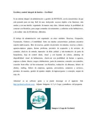 Gestión y control integral de hoteles – GesHotel
Es un sistema integral de administración y gestión de HOTELES, con la característica de que
está pensado para ser muy fácil de usar, incluyendo accesos rápidos a las funciones más
usadas y con una interfaz organizada de manera muy clara. Además incluye la posibilidad de
conectar con RestaGes, para cargar comandas de restaurantes y cafeterías en las habitaciones,
y de realizar más de 60 informes diferentes.
El trabajo de administración está organizado en cinco módulos: Reservas, Ocupación,
Facturación, Ficheros y Contabilidad. Entre sus muchas características podemos encontrar
soporte multi-usuario, libro de reservas, gestión de previsión de entradas, reservas a cliente-
agencia-empresa grupos, factura proforma, previsión de ocupación y de servicios de
comedor, check-in de entrada, impresión de ficha policial y tele-tramitación de parte de
hospederías, hoja de control diaria, visual y con leyenda de colores, planning de
disponibilidad visual de habitaciones, check-out con posibilidad de factura a agencia,
empresa o cliente directo, cargos a habitaciones, parte de camareras, conexión con centralita,
conexión front-office de bar-restaurante con RestaGes, realización de albaranes, fichero de
clientes, mailing, fichero de empresas, agencias, proveedores, camareras y servicios,
permisos de usuarios, gestión de apuntes simples de ingresos/gastos o concepto, arqueo de
caja, etc.
Adicional es un software gratis y se puede descargar en el siguiente link
http://geshotel.softonic.com/. Adjunto Imágenes 4, 5 y 6. Logo y pantallazos del programa.
Imagen 4. Logo de Geshotel.
 