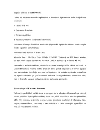 Segundo enfoque al de Hardware:
Dentro del hardware necesario implementar el proceso de digitalización están los siguientes
secciones:
a. Diseño de la red
b. Estaciones de trabajo
c. Recursos periféricos
d. Recursos periféricos compartidos (impresora)
Estaciones de trabajo: Para llevar a cabo este proyecto los equipos de cómputo deben cumplir
con las siguientes características:
Procesador Intel Pentium 4 de 3.6 GHZ
Memoria Ram: 1 Gb, Disco Duro: 160 Gb, 6 Pts USB, Tarjeta de red 100 Base-t, Monitor
17” Flat Panel, Tarjeta de video 68 Mb AGP, CD-RW 52x52x52 y Windows XP Pro.
Evaluando el hardware existente y tomando en cuenta la configuración mínima necesaria, la
Cadena Hotelera no requiere realizar inversión inicial para la adquisición de nuevos equipos
para las estaciones de trabajo, solo para los Servidores. No necesita repotenciar o actualizar
los equipos existentes, ya que los mismos satisfacen los requerimientos establecidos tanto
para el desarrollo y puesta en funcionamiento del sistema propuesto.
Tercer enfoque al Recurso Humano:
Es la mejor posibilidad, debido a que se encargara de la selección del personal que ejercerá
labores en el área de recepción del Hotel Buen Paso, dicha selección es para dar oportunidad
a Dos (02) personas, no importa su sexo. Lo más importante es el nivel de educación, ética,
respeto, responsabilidad, entre otros el buen trato hacia el cliente o huésped y por ultimo un
nivel de conocimientos básicos.
 
