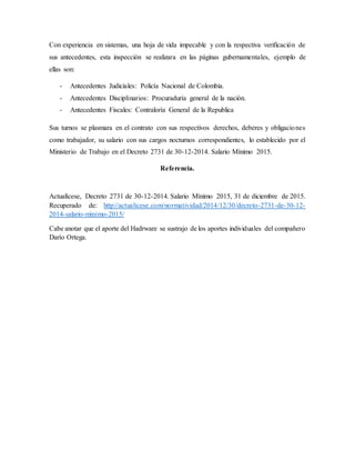 Con experiencia en sistemas, una hoja de vida impecable y con la respectiva verificación de
sus antecedentes, esta inspección se realizara en las páginas gubernamentales, ejemplo de
ellas son:
- Antecedentes Judiciales: Policía Nacional de Colombia.
- Antecedentes Disciplinarios: Procuraduría general de la nación.
- Antecedentes Fiscales: Contraloría General de la Republica
Sus turnos se plasmara en el contrato con sus respectivos derechos, deberes y obligaciones
como trabajador, su salario con sus cargos nocturnos correspondientes, lo establecido por el
Ministerio de Trabajo en el Decreto 2731 de 30-12-2014. Salario Mínimo 2015.
Referencia.
Actualícese, Decreto 2731 de 30-12-2014. Salario Mínimo 2015, 31 de diciembre de 2015.
Recuperado de: http://actualicese.com/normatividad/2014/12/30/decreto-2731-de-30-12-
2014-salario-minimo-2015/
Cabe anotar que el aporte del Hadrware se sustrajo de los aportes individuales del compañero
Darío Ortega.
 