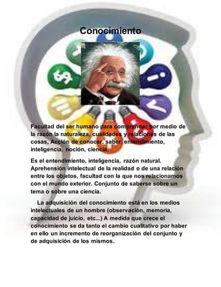 Conocimiento
Facultad del ser humano para comprender por medio de
la razón la naturaleza, cualidades y relaciones de las
cosas, Acción de conocer, saber, entendimiento,
inteligencia, noción, ciencia.
Es el entendimiento, inteligencia, razón natural.
Aprehensión intelectual de la realidad o de una relación
entre los objetos, facultad con la que nos relacionamos
con el mundo exterior. Conjunto de saberse sobre un
tema o sobre una ciencia.
La adquisición del conocimiento está en los medios
intelectuales de un hombre (observación, memoria,
capacidad de juicio, etc...) A medida que crece el
conocimiento se da tanto el cambio cualitativo por haber
en ello un incremento de reorganización del conjunto y
de adquisición de los mismos.
 