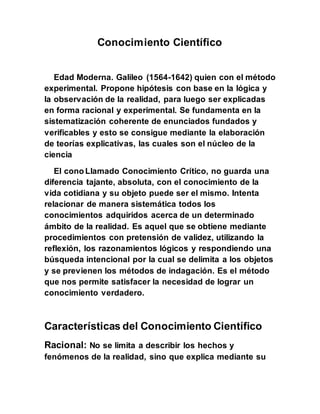 Conocimiento Científico
Edad Moderna. Galileo (1564-1642) quien con el método
experimental. Propone hipótesis con base en la lógica y
la observación de la realidad, para luego ser explicadas
en forma racional y experimental. Se fundamenta en la
sistematización coherente de enunciados fundados y
verificables y esto se consigue mediante la elaboración
de teorías explicativas, las cuales son el núcleo de la
ciencia
El cono Llamado Conocimiento Crítico, no guarda una
diferencia tajante, absoluta, con el conocimiento de la
vida cotidiana y su objeto puede ser el mismo. Intenta
relacionar de manera sistemática todos los
conocimientos adquiridos acerca de un determinado
ámbito de la realidad. Es aquel que se obtiene mediante
procedimientos con pretensión de validez, utilizando la
reflexión, los razonamientos lógicos y respondiendo una
búsqueda intencional por la cual se delimita a los objetos
y se previenen los métodos de indagación. Es el método
que nos permite satisfacer la necesidad de lograr un
conocimiento verdadero.
Características del Conocimiento Científico
Racional: No se limita a describir los hechos y
fenómenos de la realidad, sino que explica mediante su
 