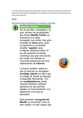En la clase anteriorrevisamoslasdiapositivas“Internet”,acordamosaportarpara actualizarlas
diapositivas;observandolasdiapositivas,me he dadocuenta respectoalos exploradores,hoy
día los másusadosson:
Fuente:
http://www.rankeen.com/Rankings/rank_navegadores_internet.php
Mozilla Firefox
Por la sencillez, estabilidad y el
gran número de posibilidades
que ofrece Mozilla Firefox se
convierte en el mejor
navegador que existe. Hay gran
variedad de skins para variar
su apariencia y es posible
añadirle "applets" para
configurar distintos estilos. El
uso de pestañas sin dudas
constituye una gran innovación,
que luego fué copiada en
versiones posteriores de otros
exploradores de Internet.
Lo bueno también radica en
que se trata de un navegador
decódigo abierto (es decir que
su código de fuente es liberado
o disponible libremente). Por
ser multiplataforma puede
soportar distintos sistemas
operativos lo que permite
adaptar su funcionamiento a la
plataforma en la que es
ejecutado.
Este premiado navegador de
Mozilla es anunciado como el
más rápido y el mas seguro que
 
