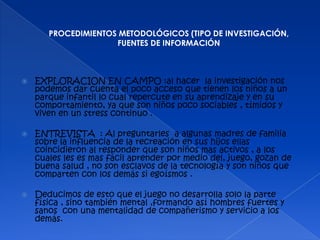 PROCEDIMIENTOS METODOLÓGICOS (TIPO DE INVESTIGACIÓN,
                     FUENTES DE INFORMACIÓN



   EXPLORACION EN CAMPO :al hacer la investigación nos
    podemos dar cuenta el poco acceso que tienen los niños a un
    parque infantil lo cual repercute en su aprendizaje y en su
    comportamiento, ya que son niños poco sociables , tímidos y
    viven en un stress continuo .

   ENTREVISTA : Al preguntarles a algunas madres de familia
    sobre la influencia de la recreación en sus hijos ellas
    coincidieron al responder que son niños mas activos , a los
    cuales les es mas fácil aprender por medio del, juego, gozan de
    buena salud , no son esclavos de la tecnología y son niños que
    comparten con los demás si egoísmos .

   Deducimos de esto que el juego no desarrolla solo la parte
    física , sino también mental ,formando así hombres fuertes y
    sanos con una mentalidad de compañerismo y servicio a los
    demás.
 