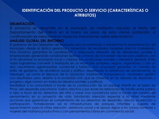 IDENTIFICACIÓN DEL PRODUCTO O SERVICIO (CARACTERÍSTICAS O
                                ATRIBUTOS)

DELIMITACIÓN
El proyecto se desarrolla en el municipio de Mariquita ubicado al Norte del
Departamento del Tolima en el barrio los pinos de esta misma población, a
continuación se mencionaran aspectos importantes sobre este entorno:
ANÁLISIS GLOBAL DEL ENTORNO
El gobierno de San Sebastián de Mariquita está encaminado a transformar la administración del
Municipio, desde la óptica gerencial y obtención de resultados tangibles para la ciudadanía.
Esta iniciativa garantizar la canalización y adecuada atención de las demandas sociales y
empresariales generando condiciones óptimas a través de la inversión de recursos públicos, con
el fin dinamizar la economía local y mejorar las condiciones sociales y bienestar general. Entre
todos lograremos convertir a Mariquita en un Municipio próspero, seguro, organizado y con un
alto crecimiento agroindustrial, comercial y turístico. Esta propuesta garantiza un cambio de
estilo de gobierno, de pluralismo social y político ;respetando la diferencia de pensamiento, la
ideología, así como el ejercicio de la oposición, mostrando transparencia, verdadera gestión
con resultados; pero abierto a la sociedad civil, que se cimienta en los idearios de desarrollo y
progreso; algo común en todos los idearios sociales y políticos
Sensibilizar a la comunidad a través de la construcción de un parque infantil en el barrio los
Pinos; del desarrollo psicomotor, lúdico afectivo y por ende las relaciones de familia entre padres
e hijos a favor de los derechos del niño y crear una conciencia sana a través del cambio de
pensamiento en su proyecto de vida; brindando atención especial a la niñez mediante
acciones que garanticen el cumplimiento de sus derechos de desarrollo, afecto, protección y
participación. Fortaleciendo así la infraestructura de parques infantiles y lugares de
esparcimiento para la niñez atención, asistencia social y el apoyo digno a los futuros hombres y
mujeres del mañana productivos y con pensamientos claros en convivencia social.
 