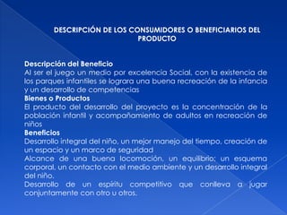 DESCRIPCIÓN DE LOS CONSUMIDORES O BENEFICIARIOS DEL
                             PRODUCTO


Descripción del Beneficio
Al ser el juego un medio por excelencia Social, con la existencia de
los parques infantiles se lograra una buena recreación de la infancia
y un desarrollo de competencias
Bienes o Productos
El producto del desarrollo del proyecto es la concentración de la
población infantil y acompañamiento de adultos en recreación de
niños
Beneficios
Desarrollo integral del niño, un mejor manejo del tiempo, creación de
un espacio y un marco de seguridad
Alcance de una buena locomoción, un equilibrio; un esquema
corporal, un contacto con el medio ambiente y un desarrollo integral
del niño.
Desarrollo de un espíritu competitivo que conlleva a jugar
conjuntamente con otro u otros.
 