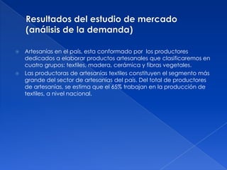    Artesanías en el país, esta conformado por los productores
    dedicados a elaborar productos artesanales que clasificaremos en
    cuatro grupos: textiles, madera, cerámica y fibras vegetales.
   Las productoras de artesanías textiles constituyen el segmento más
    grande del sector de artesanías del país. Del total de productores
    de artesanías, se estima que el 65% trabajan en la producción de
    textiles, a nivel nacional.
 