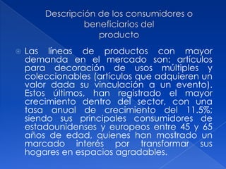    Las líneas de productos con mayor
    demanda en el mercado son: artículos
    para decoración de usos múltiples y
    coleccionables (artículos que adquieren un
    valor dada su vinculación a un evento).
    Estos últimos, han registrado el mayor
    crecimiento dentro del sector, con una
    tasa anual de crecimiento del 11.5%;
    siendo sus principales consumidores de
    estadounidenses y europeos entre 45 y 65
    años de edad, quienes han mostrado un
    marcado interés por transformar sus
    hogares en espacios agradables.
 