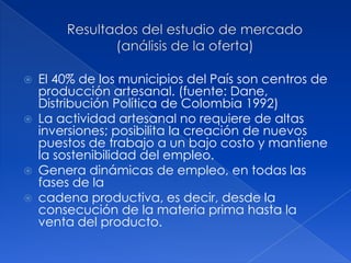    El 40% de los municipios del País son centros de
    producción artesanal. (fuente: Dane,
    Distribución Política de Colombia 1992)
   La actividad artesanal no requiere de altas
    inversiones; posibilita la creación de nuevos
    puestos de trabajo a un bajo costo y mantiene
    la sostenibilidad del empleo.
   Genera dinámicas de empleo, en todas las
    fases de la
   cadena productiva, es decir, desde la
    consecución de la materia prima hasta la
    venta del producto.
 