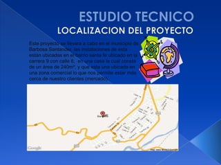 Este proyecto se llevara a cabo en el municipio de
Barbosa Santander, las instalaciones de esta
están ubicadas en el barrio santa fe ubicado en la
carrera 9 con calle 8, en una casa la cual consta
de un área de 240m², y que esta una ubicada en
una zona comercial lo que nos permite estar más
cerca de nuestro clientes (mercado).
 