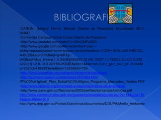 -CAÑON,   Salazar Henry, Modulo Diseño de Proyectos Actualizado 2011.
UNAD
-Contenido Campus Virtual Curso Diseño de Proyectos
-http://www.youtube.com/watch?v=iZmCMFaZ83I
-http://www.google.com.co/#hl=es&sclient=psy---
ab&q=manualidades+com+bolsas+reciclables&oq=+CON++BOLSAS+RECICL
A-BLES&aq=0mK&aqi=g-mK1g-
bK3&aql=&gs_l=serp.1.0.0i5i30j0i8i30l3.10140.12437.1.17859.2.2.0.0.0.0.250.
422.0j1j1.2.0...0.0.0OY66JIKS3E&pbx=1&bav=on.2,or.r_gc.r_pw.r_qf.,cf.osb&f
p=2323cb4189393e4e&biw=1263&bih=705
-http://www.basurillas.org/category/ideas/manualidades/
-http://quinuacv.galeon.com/enlaces1937964.html
/P%C3%A1gina6_Plan_Estrat%C3%A9gico_Programa_Mercados_Verdes.PDF
-http://www.tiposde.org/empresas-y-negocios/4-tipos-de-empresas/
-http://www.dane.gov.co/files/censo2005/perfiles/santander/barbosa.pdf
http://www.contactopyme.gob.mx/guiasempresariales/guias.asp?s=14&guia=10
5&giro=8&ins=510
http://www.dnp.gov.co/Portals/0/archivos/documentos/DDUPA/Medio_Ambiente
 