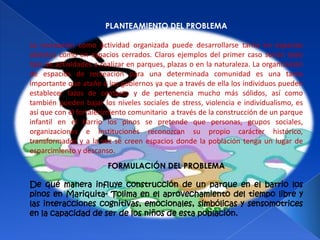 PLANTEAMIENTO DEL PROBLEMA

La recreación como actividad organizada puede desarrollarse tanto en espacios
abiertos como en espacios cerrados. Claros ejemplos del primer caso serían todo
tipo de actividades a realizar en parques, plazas o en la naturaleza. La organización
de espacios de recreación para una determinada comunidad es una tarea
importante que atañe a los gobiernos ya que a través de ella los individuos pueden
establecer lazos de contacto y de pertenencia mucho más sólidos, así como
también pueden bajar los niveles sociales de stress, violencia e individualismo, es
así que con el fortalecimiento comunitario a través de la construcción de un parque
infantil en el barrio los pinos se pretende que personas, grupos sociales,
organizaciones e instituciones reconozcan su propio carácter histórico,
transformador y a la vez se creen espacios donde la población tenga un lugar de
esparcimiento y descanso.
                        FORMULACIÓN DEL PROBLEMA

De qué manera influye construcción de un parque en el barrio los
pinos en Mariquita- Tolima en el aprovechamiento del tiempo libre y
las interacciones cognitivas, emocionales, simbólicas y sensomotrices
en la capacidad de ser de los niños de esta población.
 
