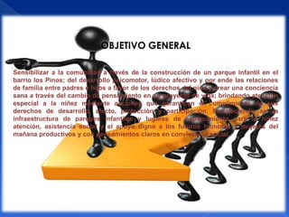 OBJETIVO GENERAL

Sensibilizar a la comunidad a través de la construcción de un parque infantil en el
barrio los Pinos; del desarrollo psicomotor, lúdico afectivo y por ende las relaciones
de familia entre padres e hijos a favor de los derechos del niño y crear una conciencia
sana a través del cambio de pensamiento en su proyecto de vida; brindando atención
especial a la niñez mediante acciones que garanticen el cumplimiento de sus
derechos de desarrollo, afecto, protección y participación. Fortaleciendo así la
infraestructura de parques infantiles y lugares de esparcimiento para la niñez
atención, asistencia social y el apoyo digno a los futuros hombres y mujeres del
mañana productivos y con pensamientos claros en convivencia social.
 