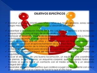 OBJETIVOS ESPECÍFICOS


 Construir un parque infantil para niños y niñas que tenga senderos, zonas verdes,
  juegos mecánicos que contribuya con su desarrollo psicomotor.

 Garantizar a la población infantil del Barrio Loa Pinos, el derecho a la recreación
  y esparcimiento para el logro de un desarrollo óptimo.
 Promover el desarrollo integral de los niños y niñas del Barrio los Pinos a través de
  actividades recreativas en el espacio exterior.
 Buscar la manera que los niños y niñas del barrio los Pinos encuentren una
  distracción sana con el aprovechamiento de su tiempo libre.
 Lograr una recreación de la infancia, hacia la inducción por cuanto el juego es
  el medio por excelencia para alcanzar un aprendizaje y una actividad Social
 Permitir un desarrollo integral del niño, un tiempo, un espacio y un marco de
  seguridad.
 Buscar el desarrollo de una buena locomoción, un equilibrio, una coordinación
  de piernas, brazos y manos, un esquema corporal, que conjugados todos estos
  factores se pueda lograr un contacto con el medio ambiente y un desarrollo
  integral del niño.
 Desarrollar el espíritu competitivo que conlleva a jugar conjuntamente con otro u
  otros, para saber si se es capaz de hacer lo que el otro hace
 