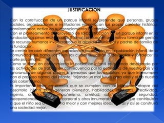 JUSTIFICACION

Con la construcción de un parque infantil se pretende que personas, grupos
sociales, organizaciones e instituciones reconozcan sus propio carácter histórico,
transformador, activo en su agenciamiento de cambio.
Con el planteamiento del proyecto de la construcción de un parque infantil en la
fundación los pinos en Mariquita (Tolima), se basa en una nueva forma de gestión
de recursos humanos involucrando a la alcaldía municipal y padres de familia de
la fundación.
Se centra en abrir diferentes espacios de recreación en la población infantil de la
comunidad del barrio Los Pinos los cuales ayudarán a desarrollar y fortalecer su
parte psicomotriz.
Como se tiene en conocimiento la población infantil está siendo desplazada por
las actividades de trabajo en consecuencia por la economía de nuestro país y la
ignorancia de algunos padres o personas que los explotan; ya que interrumpen
con el proceso normal del infante, forjando un mal futuro para ellos y el de nuestro
país colombiano.
Es importante tener en cuenta que se cumplen con las diferentes etapas del
desarrollo infantil pues generan bienestar, habilidades, destrezas, creatividad,
ingenio, orientación, compañerismo, amistad, satisfacción, de seguridad,
independencia, inteligencia corporal y otros innumerables logros que contribuirán
a que el niño sea una persona mejor y con mejores ideas futuras y así se construirá
una sociedad mejor.
 