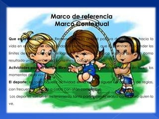 Marco de referencia
                         Marco Contextual

Que es la recreación: La Recreación es la actitud positiva del individuo hacia la

vida en el desarrollo de actividades para el tiempo, que le permitan trascender los

límites de la conciencia y el logro del equilibrio biológico y social, que dan como

resultado una buena salud y una mejor calidad de vida.

Actividades para el tiempo libre: La recreación debe estar presente en todos los

momentos de la vida.

El deporte: es toda aquella actividad en la que se siguen un conjunto de reglas,

con frecuencia llevada a cabo con afán competitivo.

Los deportes son un entretenimiento tanto para quien lo realiza como para quien lo

ve.
 
