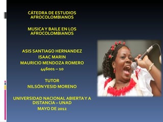 CÁTEDRA DE ESTUDIOS
       AFROCOLOMBIANOS

      MUSICA Y BAILE EN LOS
       AFROCOLOMBIANOS


   ASIS SANTIAGO HERNANDEZ
          ISAAC MARIN
  MAURICIO MENDOZA ROMERO
           446001 – 10

            TUTOR
     NILSÓN YESID MORENO

UNIVERSIDAD NACIONAL ABIERTA Y A
        DISTANCIA – UNAD
          MAYO DE 2012
 
