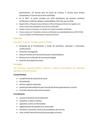 gastronómica, 10 normas para los guías de turismo, 2 normas para tiempo
compartido y 9 normas de turismo sostenible.
• En el 2017, el sector contaba con 1074 prestadores de servicios turísticos
certificados en NTS de calidad y sostenibilidad, 47% más que en 2016.
• Bogotá (292), el Paisaje Cultural Cafetero (179) y Antioquia (132) son las regiones con
mayor número de prestadores de servicios certificados.
• Vaupés, Guainía y Guaviare no cuentan con ningún prestador certificado.
• El país cuenta con 13 destinos turísticos certificados en sostenibilidad (norma NTS TS 001-
1) y con 4 playas certificadas bajo el esquema Servicert.
Directrices
Formalizar, financiar, investigar, generar empleos
• Búsqueda de la formalización a través de beneficios, sanciones a informales,
certificaciones.
• Fomentar investigación.
• Generar fuentes de financiamiento para emprendedores.
• Alinearse con la filosofía de la economía digital.
• Creación de empleos formales.
Estrategias
Son formalizar, capacitar-certificar, financiar a empresas formalizadas con capacidad
operativa y articular sectores.
Competitividad:
• cumplimiento de exención de renta
• formalización
• eliminar algunos impuestos
• sistema de intermediación para recaudo de dinero generado por el sector
• no limitar derechos del turista nacional.
Formalización:
• aumentar beneficio de formalización
• simplificar y reducir trámites
• operativos contra la informalidad
• reglamentación de plataformas comerciales
• actualizar y aumentar número de prestadores de servicios
• crear comité interinstitucional para proteger al turista
 