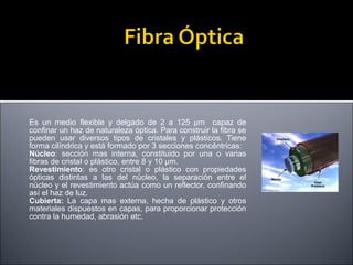 Es un medio flexible y delgado de 2 a 125 µm capaz de
confinar un haz de naturaleza óptica. Para construir la fibra se
pueden usar diversos tipos de cristales y plásticos. Tiene
forma cilíndrica y está formado por 3 secciones concéntricas:
Núcleo: sección mas interna, constituido por una o varias
fibras de cristal o plástico, entre 8 y 10 µm.
Revestimiento: es otro cristal o plástico con propiedades
ópticas distintas a las del núcleo, la separación entre el
núcleo y el revestimiento actúa como un reflector, confinando
así el haz de luz.
Cubierta: La capa mas externa, hecha de plástico y otros
materiales dispuestos en capas, para proporcionar protección
contra la humedad, abrasión etc.

 