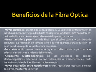 -Mayor capacidad: El ancho de banda potencial, La velocidad de transmisión en
las fibras Es enorme; se pueden hasta conseguir velocidades Gbps para decenas
de km de distancia. Aventaja al cable coaxial y pares trenzados.
-Menos tamaño y peso: son más finas que el cable coaxial y par trenzado
embutido; La reducción en tamaño lleva a su vez aparejada una reducción en
peso que disminuye la infraestructura necesaria.
-Poca atenuación: menor atenuación que en cable coaxial y par trenzado,
además de constante a lo largo del intervalo.
-Aislamiento Electromagnético: no son afectados por campos
electromagnéticos exteriores, no son vulnerables ni a interferencias, ruido
impulsivo o diafonía. Las fibras no radian energía.
-Mayor separación entre repetidores: menos repetidores equivale a menos
costo y menos fuentes de error.

 