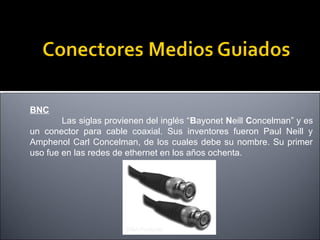 BNC
Las siglas provienen del inglés “Bayonet Neill Concelman” y es
un conector para cable coaxial. Sus inventores fueron Paul Neill y
Amphenol Carl Concelman, de los cuales debe su nombre. Su primer
uso fue en las redes de ethernet en los años ochenta.

 