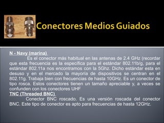 N - Navy (marina)
Es el conector más habitual en las antenas de 2.4 GHz (recordar
que esta frecuencia es la específica para el estándar 802.11b/g, para el
estándar 802.11a nos encontramos con la 5Ghz. Dicho estándar esta en
desuso y en el mercado la mayoría de dispositivos se centran en el
802.11g. Trabaja bien con frecuencias de hasta 10GHz. Es un conector de
tipo rosca. Estos conectores tienen un tamaño apreciable y, a veces se
confunden con los conectores UHF
TNC (Threaded BNC)
Conector BNC roscado. Es una versión roscada del conector
BNC. Este tipo de conector es apto para frecuencias de hasta 12GHz.

 