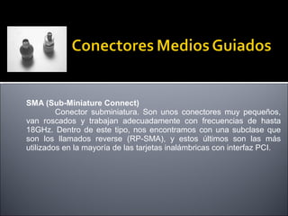SMA (Sub-Miniature Connect)
Conector subminiatura. Son unos conectores muy pequeños,
van roscados y trabajan adecuadamente con frecuencias de hasta
18GHz. Dentro de este tipo, nos encontramos con una subclase que
son los llamados reverse (RP-SMA), y estos últimos son las más
utilizados en la mayoría de las tarjetas inalámbricas con interfaz PCI.

 