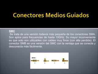 SMC
Se trata de una versión todavía más pequeña de los conectores SMA.
Son aptos para frecuencias de hasta 10GHz. Su mayor inconveniente
es que solo son utilizables con cables muy finos (con alta perdida). El
conector SMB es una versión del SMC con la ventaja que se conecta y
desconecta más fácilmente.

 