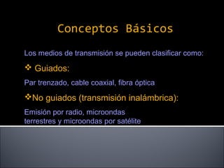 Conceptos Básicos
Los medios de transmisión se pueden clasificar como:

 Guiados:
Par trenzado, cable coaxial, fibra óptica

No guiados (transmisión inalámbrica):
Emisión por radio, microondas
terrestres y microondas por satélite

 