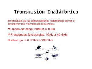 Transmisión Inalámbrica
En el estudio de las comunicaciones inalámbricas se van a
considerar tres intervalos de frecuencias:

Ondas de Radio: 30MHz a 1GHz
Frecuencias Microondas: 1GHz a 40 GHz
Infrarrojo: = 0.3 THz a 200 THz

 