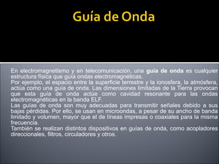 En electromagnetismo y en telecomunicación, una guía de onda es cualquier
estructura física que guía ondas electromagnéticas.
Por ejemplo, el espacio entre la superficie terrestre y la ionosfera, la atmósfera,
actúa como una guía de onda. Las dimensiones limitadas de la Tierra provocan
que esta guía de onda actúe como cavidad resonante para las ondas
electromagnéticas en la banda ELF.
Las guías de onda son muy adecuadas para transmitir señales debido a sus
bajas pérdidas. Por ello, se usan en microondas, a pesar de su ancho de banda
limitado y volumen, mayor que el de líneas impresas o coaxiales para la misma
frecuencia.
También se realizan distintos dispositivos en guías de onda, como acopladores
direccionales, filtros, circuladores y otros.

 