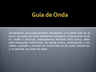 Actualmente, son especialmente importantes, y lo serán más en el
futuro, las guías de onda dieléctricas trabajando a frecuencias de la
luz visible e infrarroja, habitualmente llamadas fibra óptica, útiles
para transportar información de banda ancha, sustituyendo a los
cables coaxiales y enlaces de microondas en las redes telefónicas
y, en general, las redes de datos.

 