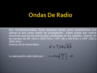 Son omnidireccionales. Estos sistemas tienen como característica que
utilizan el aire como medio de propagación. Estas ondas son menos
directivas que las de microondas empleadas en los satélites. Operan en
las bandas de MF (300 a 3000 KHz), VHF (30 a 300 KHz) y UHF (300 a
3000 KHz)
Avance de la transmisión:

d = 7,14 Kh

La atenuación está dada por:

 4πd 
L = 10 log

 λ 

2

dB

 